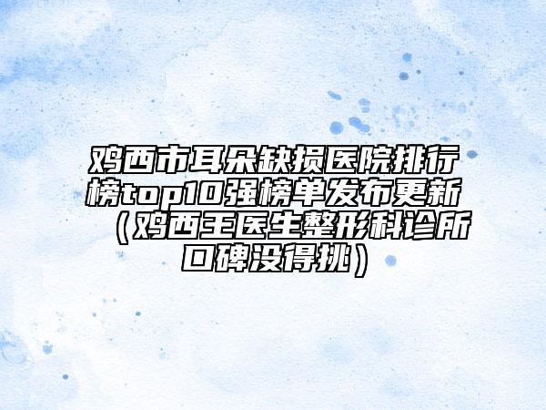 雞西市耳朵缺損醫(yī)院排行榜top10強榜單發(fā)布更新（雞西王醫(yī)生整形科診所口碑沒得挑）