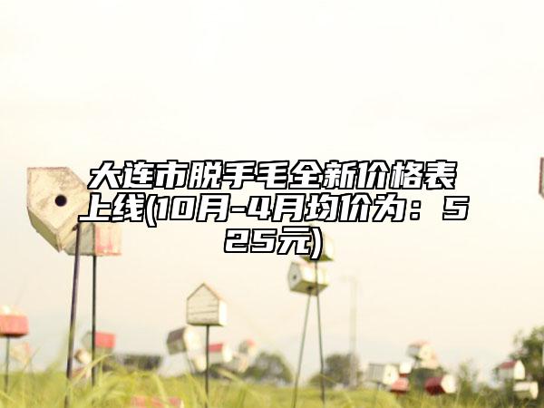 大連市脫手毛全新價(jià)格表上線(10月-4月均價(jià)為：525元)