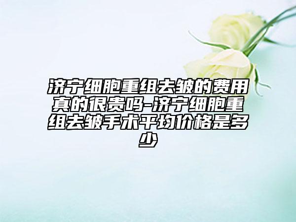 濟(jì)寧細(xì)胞重組去皺的費(fèi)用真的很貴嗎-濟(jì)寧細(xì)胞重組去皺手術(shù)平均價(jià)格是多少
