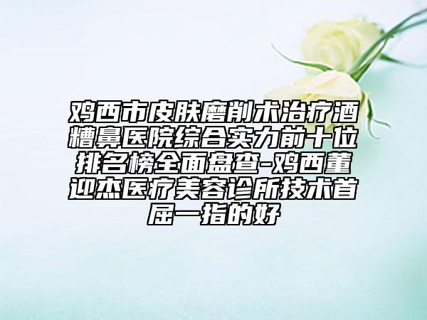 雞西市皮膚磨削術治療酒糟鼻醫(yī)院綜合實力前十位排名榜全面盤查-雞西董迎杰醫(yī)療美容診所技術首屈一指的好