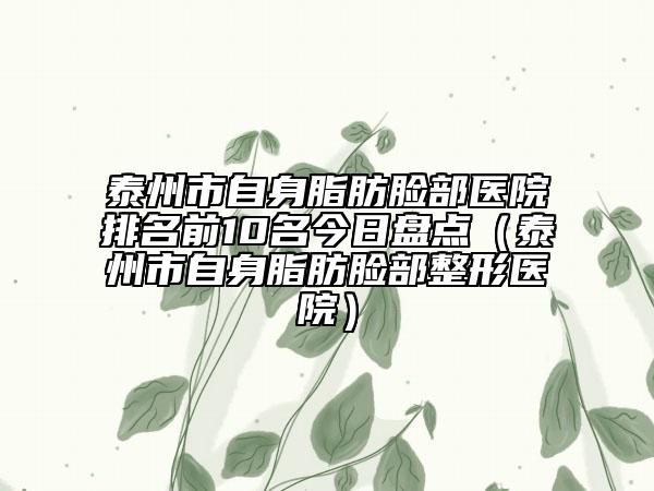 泰州市自身脂肪臉部醫(yī)院排名前10名今日盤點(diǎn)（泰州市自身脂肪臉部整形醫(yī)院）