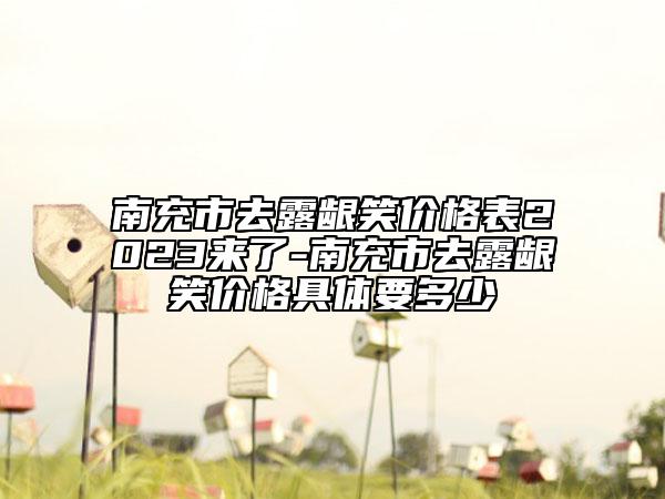 南充市去露齦笑價格表2023來了-南充市去露齦笑價格具體要多少