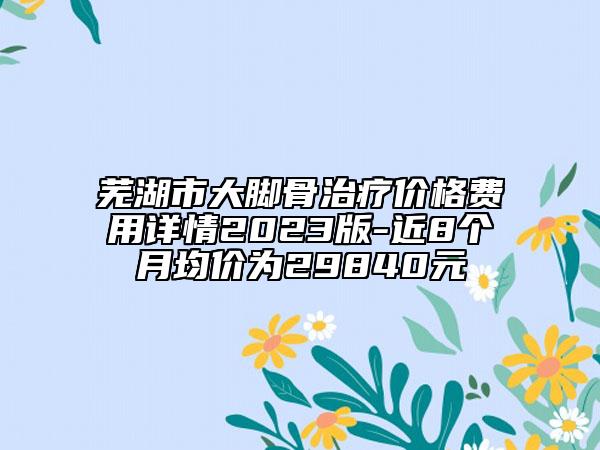 蕪湖市大腳骨治療價(jià)格費(fèi)用詳情2023版-近8個(gè)月均價(jià)為29840元