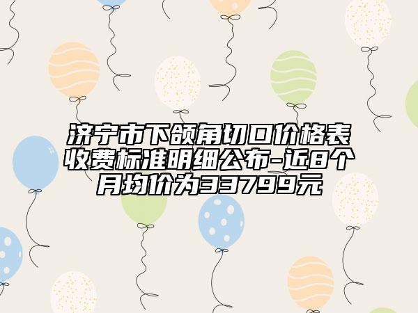 濟(jì)寧市下頜角切口價格表收費(fèi)標(biāo)準(zhǔn)明細(xì)公布-近8個月均價為33799元