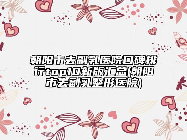 朝陽市去副乳醫(yī)院口碑排行top10新版匯總(朝陽市去副乳整形醫(yī)院)