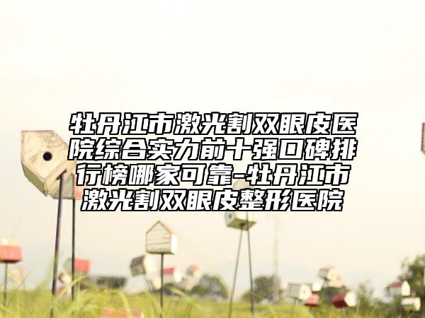 牡丹江市激光割雙眼皮醫(yī)院綜合實(shí)力前十強(qiáng)口碑排行榜哪家可靠-牡丹江市激光割雙眼皮整形醫(yī)院