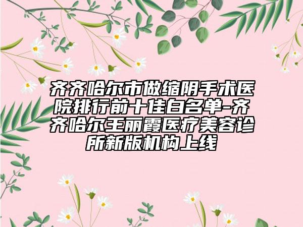 齊齊哈爾市做縮陰手術(shù)醫(yī)院排行前十佳白名單-齊齊哈爾王麗霞醫(yī)療美容診所新版機(jī)構(gòu)上線