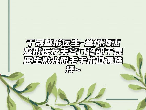 于晟整形醫(yī)生-蘭州?；菡吾t(yī)療美容門診部于晟醫(yī)生激光脫毛手術(shù)值得選擇~