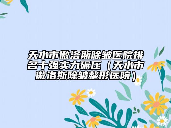 天水市傲洛斯除皺醫(yī)院排名十強實力碾壓（天水市傲洛斯除皺整形醫(yī)院）