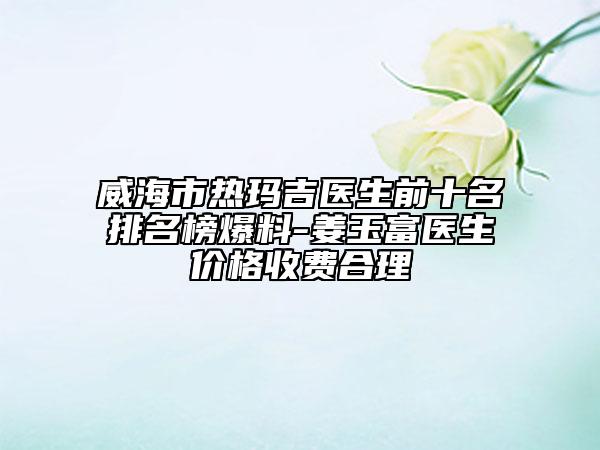 威海市熱瑪吉醫(yī)生前十名排名榜爆料-姜玉富醫(yī)生價格收費合理
