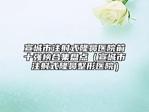 宣城市注射式隆鼻醫(yī)院前十強榜合集盤點（宣城市注射式隆鼻整形醫(yī)院）