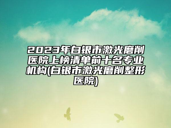 2023年白銀市激光磨削醫(yī)院上榜清單前十名專業(yè)機(jī)構(gòu)(白銀市激光磨削整形醫(yī)院)