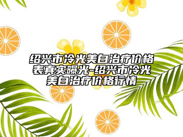 紹興市冷光美白治療價(jià)格表真實(shí)曝光-紹興市冷光美白治療價(jià)格行情