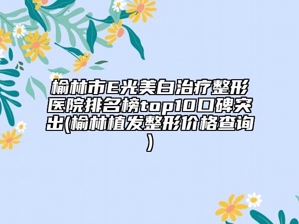 榆林市E光美白治療整形醫(yī)院排名榜top10口碑突出(榆林植發(fā)整形價格查詢)