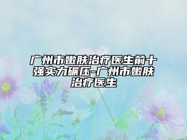 廣州市嫩膚治療醫(yī)生前十強(qiáng)實(shí)力碾壓-廣州市嫩膚治療醫(yī)生