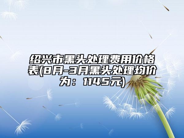 紹興市黑頭處理費(fèi)用價(jià)格表(8月-3月黑頭處理均價(jià)為：1145元)