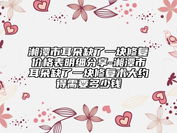 湘潭市耳朵缺了一塊修復(fù)價(jià)格表明細(xì)分享-湘潭市耳朵缺了一塊修復(fù)術(shù)大約得需要多少錢