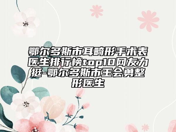 鄂爾多斯市耳畸形手術(shù)表醫(yī)生排行榜top10網(wǎng)友力挺-鄂爾多斯市王會(huì)勇整形醫(yī)生