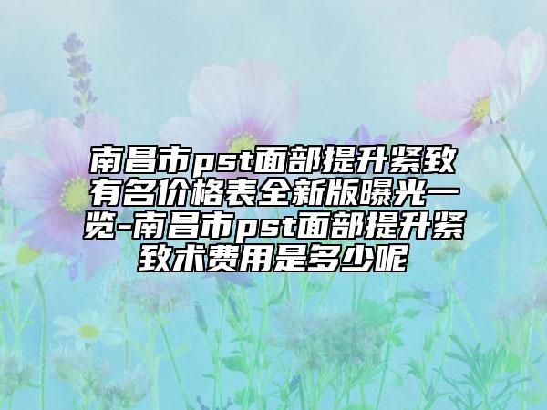 南昌市pst面部提升緊致有名價格表全新版曝光一覽-南昌市pst面部提升緊致術(shù)費用是多少呢