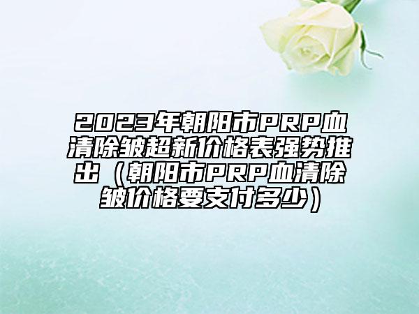 2023年朝陽市PRP血清除皺超新價格表強(qiáng)勢推出（朝陽市PRP血清除皺價格要支付多少）