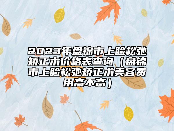 2023年盤(pán)錦市上瞼松弛矯正術(shù)價(jià)格表查詢(xún)（盤(pán)錦市上瞼松弛矯正術(shù)美容費(fèi)用高不高）