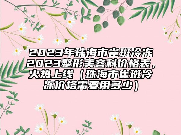 2023年珠海市雀斑冷凍2023整形美容科價(jià)格表，火熱上線（珠海市雀斑冷凍價(jià)格需要用多少）