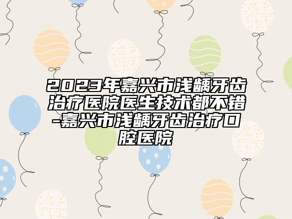 2023年嘉興市淺齲牙齒治療醫(yī)院醫(yī)生技術都不錯-嘉興市淺齲牙齒治療口腔醫(yī)院