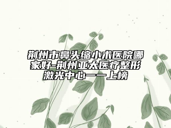 荊州市鼻頭縮小術(shù)醫(yī)院哪家好-荊州亞太醫(yī)療整形激光中心一一上榜