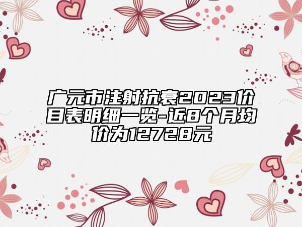 廣元市注射抗衰2023價目表明細(xì)一覽-近8個月均價為12728元