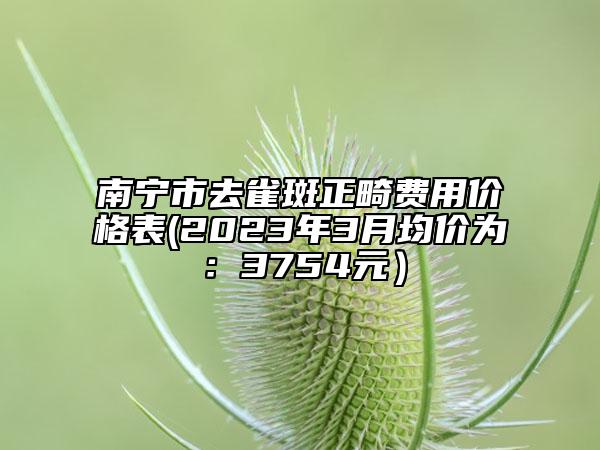 南寧市去雀斑正畸費用價格表(2023年3月均價為：3754元）