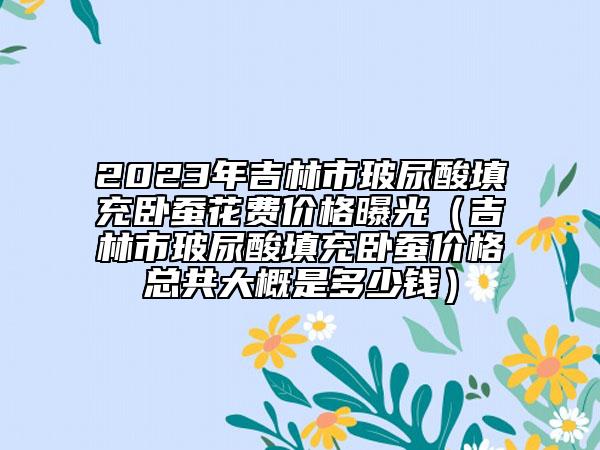 2023年吉林市玻尿酸填充臥蠶花費(fèi)價(jià)格曝光（吉林市玻尿酸填充臥蠶價(jià)格總共大概是多少錢(qián)）