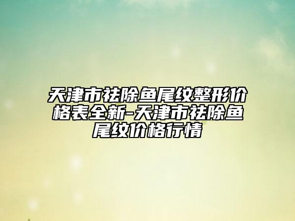 天津市祛除魚(yú)尾紋整形價(jià)格表全新-天津市祛除魚(yú)尾紋價(jià)格行情