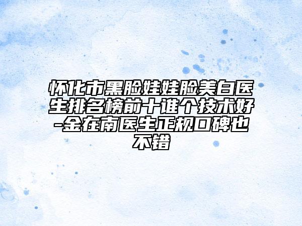 懷化市黑臉娃娃臉美白醫(yī)生排名榜前十誰(shuí)個(gè)技術(shù)好-金在南醫(yī)生正規(guī)口碑也不錯(cuò)