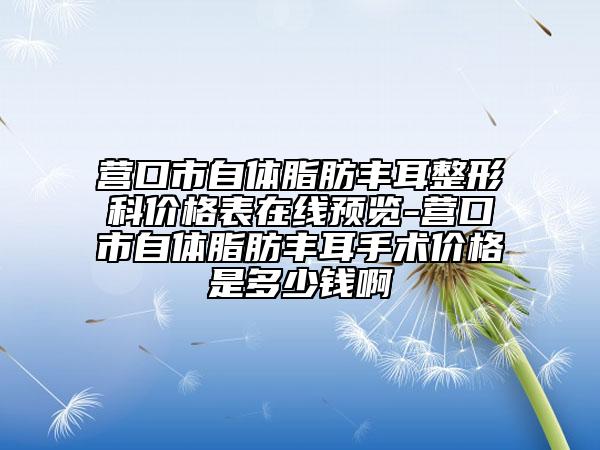 營口市自體脂肪豐耳整形科價格表在線預(yù)覽-營口市自體脂肪豐耳手術(shù)價格是多少錢啊