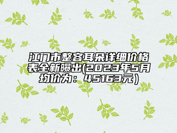 江門市整容耳朵詳細(xì)價(jià)格表全新曝出(2023年5月均價(jià)為：45163元）