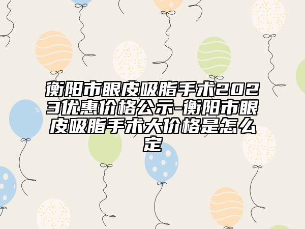 衡陽(yáng)市眼皮吸脂手術(shù)2023優(yōu)惠價(jià)格公示-衡陽(yáng)市眼皮吸脂手術(shù)大價(jià)格是怎么定