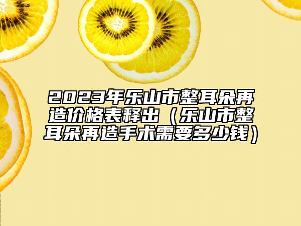 2023年樂(lè)山市整耳朵再造價(jià)格表釋出（樂(lè)山市整耳朵再造手術(shù)需要多少錢(qián)）