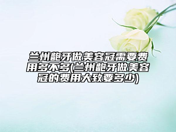 蘭州齙牙做美容冠需要費用多不多(蘭州齙牙做美容冠的費用大致要多少)