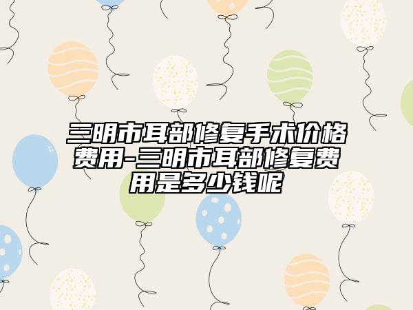 三明市耳部修復手術(shù)價格費用-三明市耳部修復費用是多少錢呢
