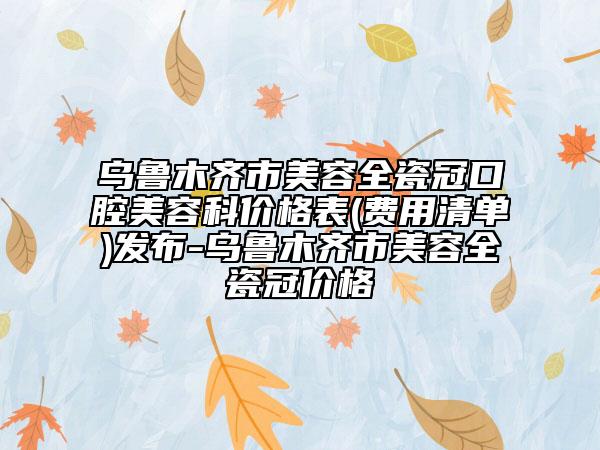 烏魯木齊市美容全瓷冠口腔美容科價格表(費(fèi)用清單)發(fā)布-烏魯木齊市美容全瓷冠價格