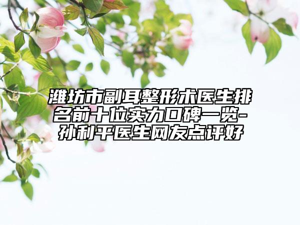 濰坊市副耳整形術(shù)醫(yī)生排名前十位實力口碑一覽-孫利平醫(yī)生網(wǎng)友點評好
