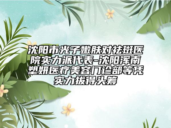沈陽市光子嫩膚對祛斑醫(yī)院實力派代表-沈陽渾南塑妍醫(yī)療美容門診部等憑實力拔得頭籌