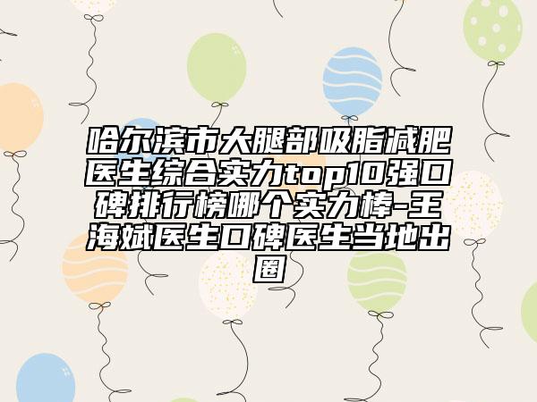 哈爾濱市大腿部吸脂減肥醫(yī)生綜合實力top10強(qiáng)口碑排行榜哪個實力棒-王海斌醫(yī)生口碑醫(yī)生當(dāng)?shù)爻鋈? data-alt=