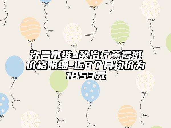許昌市維a酸治療黃褐斑價(jià)格明細(xì)-近8個(gè)月均價(jià)為1853元