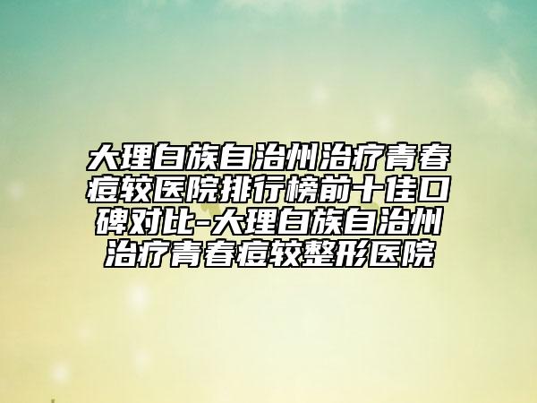 大理白族自治州治療青春痘較醫(yī)院排行榜前十佳口碑對(duì)比-大理白族自治州治療青春痘較整形醫(yī)院