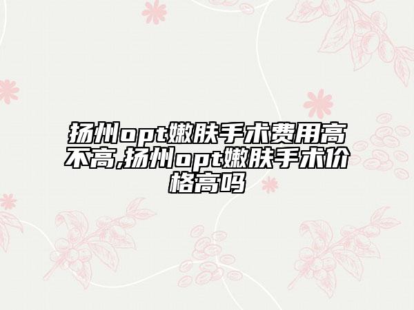 揚州opt嫩膚手術費用高不高,揚州opt嫩膚手術價格高嗎