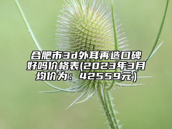 合肥市3d外耳再造口碑好嗎價格表(2023年3月均價為：42559元）
