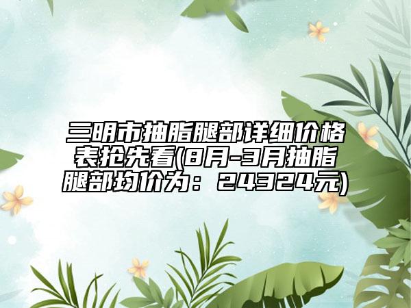 三明市抽脂腿部詳細(xì)價(jià)格表搶先看(8月-3月抽脂腿部均價(jià)為：24324元)
