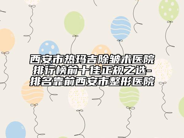 西安市熱瑪吉除皺術醫(yī)院排行榜前十佳正規(guī)之選-排名靠前西安市整形醫(yī)院