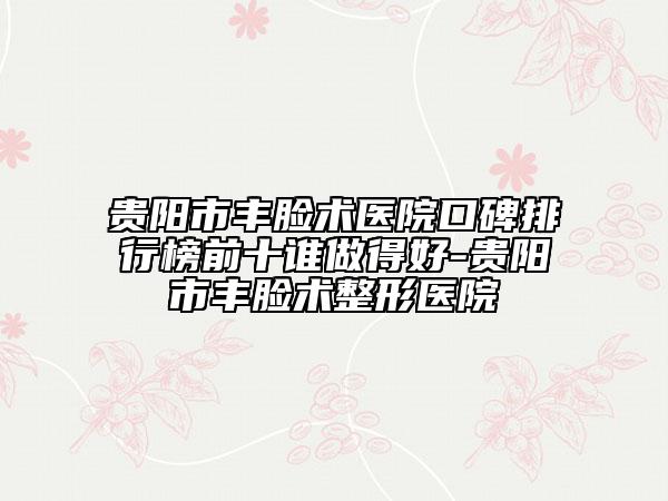 貴陽市豐臉術醫(yī)院口碑排行榜前十誰做得好-貴陽市豐臉術整形醫(yī)院